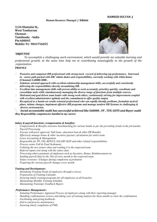 HAMEED SULTAN .J
Human Resource Manager / Admin
3/26 Elumalai St,,
West Tambaram
Chennai -
Tamilnadu - India
Pin 600045
Mobile: 91- 9841756055
OBJECTIVE
To accomplish a challenging work environment, which would provide me valuable learning and
professional growth, at the same time help me in contributing meaningfully to the growth of the
organization.
PPROFILEROFILE
 Proactive and competent HR professional with strong track –record of delivering top performance. Interested
in career path packed with HR/ Admin duties and responsibilities, currently working with white house
(Chennai) SA8000-2008 .
 Solutions oriented approach with excellent relationship management skills, successfully and consistently
delivering the responsibilities thereby streamlining HR.
 Excellent time management skills with proven ability to work accurately, prioritize quickly, coordinate and
consolidate tasks while simultaneously managing the diverse range of functions from multiple sources.
 Motivated and goal driven team leader with strong work ethics, continuously striving for improvement coupled
with excellent administrative aptitude and the commitment to offer quality output.
 Recognized as a hands-on results oriented professional who can rapidly identify problems, formulate tactical
plans, initiate changes, implement effective HR programs and manage modern HR Systems in challenging &
diverse environments.
 Social accountable audit has successful achieved like SA8000 , VF , TUV, GOTS and Buyer audit
((Key Responsibility competencies handled in my career)Key Responsibility competencies handled in my career)
Salary & payroll functions: (compensation & benefits):Salary & payroll functions: (compensation & benefits):
 Compensation & Benefits structure benchmarking for various bands as per the prevailing trends in the job market.
 Payroll Processing.
 Execute with prior approval, Soft loans, education loan & other HR Benefits.
 Effectively manage bonus & other incentive payouts calculations for entire team.
 Leave Accounting & Management.
 Responsible for PF, ESI, BONUS, SALARY SLIP and other related responsibilities.
 Process owner Full & Final Settlement.
 Collating the new joiners data and sending it to the respected team
 Referral inputs sent along with the salary data
 Processing others payments of employees such as Incentive, Bonus, Reimbursement etc.
 Sending payroll data by the 26st of every month to the respected team.
 Salary revisions / Changes during completion of probation
 Preparing the various payroll changes every month.
Training and DevelopmentTraining and Development:-:-
 Identifying Training Needs of employees through a survey.
 Preparation of Training Calendar.
 Ensuring timely training programs for all employees at all branches
 Maintaining Monthly Training Schedule.
 Maintaining Training's Feedback Report.
Performance ManagementPerformance Management:-:-
 Initiating Performance Appraisal Process of employees along with their reporting manager
 Handling confirmations reviews and taking care of training analysis for those unable to clear the confirmation.
 Facilitating and giving feedbacks.
 End to end process maintenance.
 Ensuring timely completion of PMS.
 