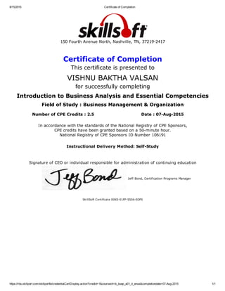 8/15/2015 Certificate of Completion
https://rbs.skillport.com/skillportfe/credentialCertDisplay.action?credid=1&courseid=ib_buap_a01_it_enus&completiondate=07­Aug­2015 1/1
150 Fourth Avenue North, Nashville, TN, 37219­2417
Certificate of Completion
This certificate is presented to
VISHNU BAKTHA VALSAN
for successfully completing
Introduction to Business Analysis and Essential Competencies
Field of Study : Business Management & Organization
Number of CPE Credits : 2.5 Date : 07­Aug­2015
In accordance with the standards of the National Registry of CPE Sponsors,
CPE credits have been granted based on a 50­minute hour.
National Registry of CPE Sponsors ID Number 106191
Instructional Delivery Method: Self­Study
Signature of CEO or individual responsible for administration of continuing education
Jeff Bond, Certification Programs Manager
SkillSoft Certificate 0065­01FP­5556­EOF0
 