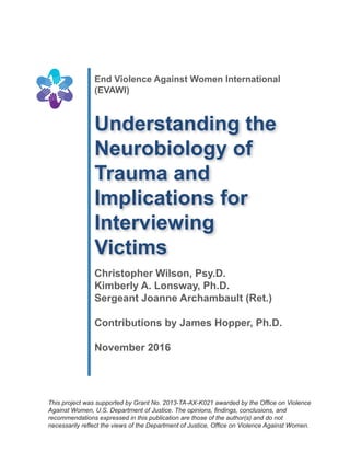 End Violence Against Women International
(EVAWI)
Understanding the
Neurobiology of
Trauma and
Implications for
Interviewing
Victims
Christopher Wilson, Psy.D.
Kimberly A. Lonsway, Ph.D.
Sergeant Joanne Archambault (Ret.)
Contributions by James Hopper, Ph.D.
November 2016
This project was supported by Grant No. 2013-TA-AX-K021 awarded by the Office on Violence
Against Women, U.S. Department of Justice. The opinions, findings, conclusions, and
recommendations expressed in this publication are those of the author(s) and do not
necessarily reflect the views of the Department of Justice, Office on Violence Against Women.
 