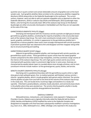 10
quartzite vary in quartz content and contain detectable amounts of graphite even at the hand
sample scale. Such graphitic phyllites likely correlate to the carbonaceous phyllites mapped by
Abrahams (2014) along strike on the Dadeville Quadrangle to the southwest. The current
authors, however, were not able to split out separate mappable units as depicted on either the
Dadeville (Abrahams, 2014) or Jacksons Gap (Poole and Steltenpohl, 2013) quadrangle maps.
Rather, units forming the structurally lower 30% of the Jacksons Gap Group on the Buttston
Quadrangle are either structurally interleaved or interbedded such that they are not separable
at the scale of the map.
GARNETIFEROUS GRAPHITIC PHYLLITE (JGggp)
Overlying and interlayered with the micaceous sericitic quartzite are light gray to brown
garnetiferous graphitic phyllites, constituting the majority of phyllites in the structurally lower
parts of the Jacksons Gap Group. The rock’s main constituents include small, 2-3 mm garnets,
quartz, graphite, and biotite. It is similar in appearance to the garniteferous phyllite but it
typically has a lustrous graphitic sheen and is more strongly interlayered with sericitic quartzite.
A persistent quartzite layer was observed to thin and disappear and then reappear along strike
due to structural pinching and swelling.
GARNETIFEROUS QUARTZ SCHIST (JGgqs)
Adjacent to garnetifeous graphitic phyllite, and interlayered with sericitic quartzite, are
garnetifereous quartz schists. These garnetiferous quartz schists have the lowest graphite
content compared to the other Jacksons Gap metapelites, and they constitute a large volume of
the interior of the Jacksons Gap Group. The unit’s high quartz content and its occurrence
interlayered with quartzites make it a prominent ridge former in some areas. Outcrops are
characterized by weakly tabular layers to rounded where more strongly schistose, and its main
constituent minerals include medium- to fine-grained garnet, quartz, biotite, and sericite.
SERICITE-CHLORITE GRAPHITIC PHYLLITE (JGscgp)
Overlying and in a gradational boundary with the garnetiferous quartz schist is a light
olive-gray to dark yellowish-green, fine- to medium-grained, well foliated, lustrous sericite +
chlorite + graphite phyllite, which is locally graphitic with garnet and/or chloritoid. The sericite-
chlorite phyllite occupies from one-half to one-third of the volume of the Jacksons Gap Group
in the study area. This unit locally forms round-top ridges and weathers to a dusky-red
saprolite. Chloritoid is porphyroblastic, euhedral, locally abundant, and commonly leave divots
in the phyllite where they were plucked out. The sericite-chlorite graphitic phyllite is locally
interlayered with micaceous quartzite along gradational boundaries.
DADEVILLE COMPLEX
Metasedimentary, metavolcanic, and metaplutonic rocks exposed in Tallapoosa and
Chambers County, Alabama were originally informally called the Dadeville belt by Adams
(1926). Bentley and Neathery (1970) modified the name to the Dadeville Complex and
designated six mappable units that have been subsequently modified in previous investigations
(e.g. Sears et al., 1981; Steltenpohl et al., 1990). Lithologic units reported in this study area
 