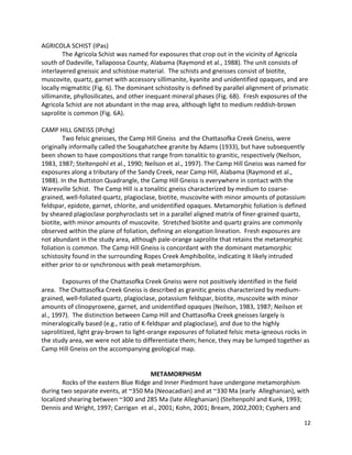 12
AGRICOLA SCHIST (IPas)
The Agricola Schist was named for exposures that crop out in the vicinity of Agricola
south of Dadeville, Tallapoosa County, Alabama (Raymond et al., 1988). The unit consists of
interlayered gneissic and schistose material. The schists and gneisses consist of biotite,
muscovite, quartz, garnet with accessory sillimanite, kyanite and unidentified opaques, and are
locally migmatitic (Fig. 6). The dominant schistosity is defined by parallel alignment of prismatic
sillimanite, phyllosilicates, and other inequant mineral phases (Fig. 6B). Fresh exposures of the
Agricola Schist are not abundant in the map area, although light to medium reddish-brown
saprolite is common (Fig. 6A).
CAMP HILL GNEISS (IPchg)
Two felsic gneisses, the Camp Hill Gneiss and the Chattasofka Creek Gneiss, were
originally informally called the Sougahatchee granite by Adams (1933), but have subsequently
been shown to have compositions that range from tonalitic to granitic, respectively (Neilson,
1983, 1987; Steltenpohl et al., 1990; Neilson et al., 1997). The Camp Hill Gneiss was named for
exposures along a tributary of the Sandy Creek, near Camp Hill, Alabama (Raymond et al.,
1988). In the Buttston Quadrangle, the Camp Hill Gneiss is everywhere in contact with the
Waresville Schist. The Camp Hill is a tonalitic gneiss characterized by medium to coarse-
grained, well-foliated quartz, plagioclase, biotite, muscovite with minor amounts of potassium
feldspar, epidote, garnet, chlorite, and unidentified opaques. Metamorphic foliation is defined
by sheared plagioclase porphyroclasts set in a parallel aligned matrix of finer-grained quartz,
biotite, with minor amounts of muscovite. Stretched biotite and quartz grains are commonly
observed within the plane of foliation, defining an elongation lineation. Fresh exposures are
not abundant in the study area, although pale-orange saprolite that retains the metamorphic
foliation is common. The Camp Hill Gneiss is concordant with the dominant metamorphic
schistosity found in the surrounding Ropes Creek Amphibolite, indicating it likely intruded
either prior to or synchronous with peak metamorphism.
Exposures of the Chattasofka Creek Gneiss were not positively identified in the field
area. The Chattasofka Creek Gneiss is described as granitic gneiss characterized by medium-
grained, well-foliated quartz, plagioclase, potassium feldspar, biotite, muscovite with minor
amounts of clinopyroxene, garnet, and unidentified opaques (Neilson, 1983, 1987; Neilson et
al., 1997). The distinction between Camp Hill and Chattasofka Creek gneisses largely is
mineralogically based (e.g., ratio of K-feldspar and plagioclase), and due to the highly
saprolitized, light gray-brown to light-orange exposures of foliated felsic meta-igneous rocks in
the study area, we were not able to differentiate them; hence, they may be lumped together as
Camp Hill Gneiss on the accompanying geological map.
METAMORPHISM
Rocks of the eastern Blue Ridge and Inner Piedmont have undergone metamorphism
during two separate events, at ~350 Ma (Neoacadian) and at ~330 Ma (early Alleghanian), with
localized shearing between ~300 and 285 Ma (late Alleghanian) (Steltenpohl and Kunk, 1993;
Dennis and Wright, 1997; Carrigan et al., 2001; Kohn, 2001; Bream, 2002,2003; Cyphers and
 