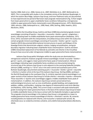 13
Hatcher 2006; Stahr et al., 2006; Hames et al., 2007; McClellan et al., 2007; McDonald et al.,
2007). This is compatible with studies in the immediate vicinity of the Buttston Quadrangle, in
which the eastern Blue Ridge, Jacksons Gap Group, and Inner Piedmont rocks are documented
to have experienced one period of Barrovian-style prograde metamorphism (Fig. 7) that ranged
from lower greenschist to upper amphibolite facies conditions followed by a retrogressive
middle to upper greenschist facies metamorphic event (Muangnoicharoen, 1975; Wielchowsky,
1983; Johnson, 1988; Steltenpohl et al., 1990; Reed, 1994; Sterling, 2006; Hawkins, 2013;
Abrahams, 2014).
Within the Emuckfaw Group, Guthrie and Dean (1989) documented prograde mineral
assemblages consisting of kyanite + staurolite + muscovite + biotite + garnet + plagioclase +
quartz, indicating lower to middle amphibolite facies peak metamorphism (Holdaway, 1971;
Ernst, 1973). Consistent with this interpretation, Emuckfaw Group schist within the study area
contain prograde mineral assemblages consisting of muscovite + biotite + garnet + quartz.
Hawkins (2013) documented deformational microstructures in quartz and feldspar of the
Kowaliga Gneiss that demonstrate subgrain rotation, bulging recrystallization, and grain
boundary migration indicating lower amphibolite facies metamorphism. Guthrie and Dean
(1989) interpreted replacement of hornblende by actinolite and chlorite in the Emuckfaw
Group to have occurred under retrogressive middle to upper greenschist facies metamorphism.
Jacksons Gap Group pelitic lithologies within the study area are dominated by a
retrogressive overprint; however prograde mineral assemblages include muscovite + biotite +
garnet + quartz, and suggest a lower greenschist-facies peak of metamorphism. Mineral
assemblages indicating lower amphibolite facies conditions are documented along the
structural top of the Jacksons Gap Group in units adjacent to the overlying Dadeville Complex.
Johnson (1988), working in a ~10 mi2
area in the west-central and southwest parts of the
Buttston Quadrangle, documented coexisting quartz + muscovite + biotite + garnet + staurolite
+ chlorite in a button schist at the top of the Jacksons Gap Group. Sterling (2006), working in
the Red Hill Quadrangle to the southwest (Fig. 2), similarly reported mineral assemblages in an
upper sections of the Jacksons Gap Group to include chlorite + staurolite + kyanite + sillimanite.
These staurolite +/- kyanite zone assemblages suggest a middle-amphibolite-facies peak of
metamorphism. In addition, the Jacksons Gap Group contains preserved primary
sedimentalogical structures such as cross stratification, graded bedding, and conglomerate
pebbles, cobbles, and boulders, implying a low degree of metamorphism and strain (Bentley
and Neathery, 1970; Sterling, 2006). The current study is consistent with peak metamorphic
grade increasing from lower-greenschist facies in the base of the Jacksons Gap Group to lower
to middle amphibolite facies at the top as contact with the Dadeville Complex is approached.
The prograde mineral assemblage in the Jacksons Gap Group is retrograded to a lower to
middle greenschist facies mineral assemblage of chlorite + chloritoid + sericite. M1 minerals
including biotite are replaced with chlorite, and muscovite is replaced with sericite. M2
chloritoids occur as randomly oriented, euhedral, and undeformed porphyroblasts (Abrahams,
2014).
 