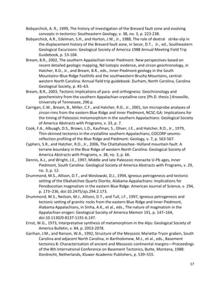 17
Bobyarchick, A. R., 1999, The history of investigation of the Brevard fault zone and evolving
concepts in tectonics: Southeastern Geology, v. 38, no. 3, p. 223-238.
Bobyarchick, A.R., Edelman, S.H., and Horton, J.W., Jr., 1988, The role of dextral strike-slip in
the displacement history of the Brevard fault zone, in Secor, D.T., Jr., ed., Southeastern
Geological Excursions: Geological Society of America 1988 Annual Meeting Field Trip
Guidebook, p. 53-104.
Bream, B.R., 2002, The southern Appalachian Inner Piedmont: New perspectives based on
recent detailed geologic mapping, Nd isotopic evidence, and zircon geochronology, in
Hatcher, R.D., Jr., and Bream, B.R., eds., Inner Piedmont geology in the South
Mountains–Blue Ridge Foothills and the southwestern Brushy Mountains, central-
western North Carolina: Annual field trip guidebook: Durham, North Carolina, Carolina
Geological Society, p. 45–63.
Bream, B.R., 2003, Tectonic implications of para- and orthogneiss: Geochronology and
geochemistry from the southern Appalachian crystalline core [Ph.D. thesis ]:Knoxville,
University of Tennessee, 296 p.
Carrigan, C.W., Bream, B., Miller, C.F., and Hatcher, R.D., Jr., 2001, Ion microprobe analyses of
zircon rims from the eastern Blue Ridge and Inner Piedmont, NCSC-GA: Implications for
the timing of Paleozoic metamorphism in the southern Appalachians: Geological Society
of America Abstracts with Programs, v. 33, p. 7.
Cook, F.A., Albuagh, D.S., Brown, L.D., Kaufman, S., Oliver, J.E., and Hatcher, R.D., Jr., 1979,
Thin-skinned tectonics in the crystalline southern Appalachians; COCORP seismic-
reflection profiling of the Blue Ridge and Piedmont: Geology, v. 7, p. 563-567.
Cyphers, S.R., and Hatcher, R.D., Jr., 2006, The Chattahoochee- Holland mountain fault: A
terrane boundary in the Blue Ridge of western North Carolina: Geological Society of
America Abstracts with Programs, v. 38, no. 3, p. 66.
Dennis, A.J., and Wright, J.E., 1997, Middle and late Paleozoic monazite U-Pb ages, Inner
Piedmont, South Carolina: Geological Society of America Abstracts with Programs, v. 29,
no. 3, p. 12.
Drummond, M.S., Allison, D.T., and Weslowski, D.J., 1994, Igneous petrogenesis and tectonic
setting of the Elkahatchee Quartz Diorite, Alabama Appalachians: Implications for
Penobscotian magmatism in the eastern Blue Ridge: American Journal of Science, v. 294,
p. 173–236, doi:10.2475/ajs.294.2.173.
Drummond, M.S., Neilson, M.J., Allison, D.T., and Tull, J.F., 1997, Igneous petrogenesis and
tectonic setting of granitic rocks from the eastern Blue Ridge and Inner Piedmont,
Alabama Appalachians, in Sinha, A.K., et al., eds., The nature of magmatism in the
Appalachian orogen: Geological Society of America Memoir 191, p. 147–164,
doi:10.1130/0-8137-1191-6.147.
Ernst, W.G., 1973, Interpretative synthesis of metamorphism in the Alps: Geological Society of
America Bulletin, v. 84, p. 2053-2078.
Garihan, J.M., and Ranson, W.A., 1992, Structure of the Mesozoic Marietta-Tryon graben, South
Carolina and adjacent North Carolina, in Bartholomew, M.J., et al., eds., Basement
tectonics 8: Characterization of ancient and Mesozoic continental margins—Proceedings
of the 8th International Conference on Basement Tectonics, Butte, Montana, 1988:
Dordrecht, Netherlands, Kluwer Academic Publishers, p. 539–555.
 