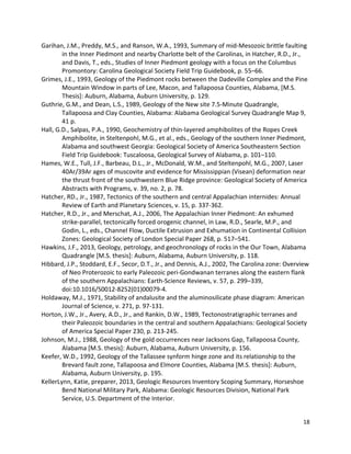 18
Garihan, J.M., Preddy, M.S., and Ranson, W.A., 1993, Summary of mid-Mesozoic brittle faulting
in the Inner Piedmont and nearby Charlotte belt of the Carolinas, in Hatcher, R.D., Jr.,
and Davis, T., eds., Studies of Inner Piedmont geology with a focus on the Columbus
Promontory: Carolina Geological Society Field Trip Guidebook, p. 55–66.
Grimes, J.E., 1993, Geology of the Piedmont rocks between the Dadeville Complex and the Pine
Mountain Window in parts of Lee, Macon, and Tallapoosa Counties, Alabama, [M.S.
Thesis]: Auburn, Alabama, Auburn University, p. 129.
Guthrie, G.M., and Dean, L.S., 1989, Geology of the New site 7.5-Minute Quadrangle,
Tallapoosa and Clay Counties, Alabama: Alabama Geological Survey Quadrangle Map 9,
41 p.
Hall, G.D., Salpas, P.A., 1990, Geochemistry of thin-layered amphibolites of the Ropes Creek
Amphibolite, in Steltenpohl, M.G., et al., eds., Geology of the southern Inner Piedmont,
Alabama and southwest Georgia: Geological Society of America Southeastern Section
Field Trip Guidebook: Tuscaloosa, Geological Survey of Alabama, p. 101–110.
Hames, W.E., Tull, J.F., Barbeau, D.L., Jr., McDonald, W.M., and Steltenpohl, M.G., 2007, Laser
40Ar/39Ar ages of muscovite and evidence for Mississippian (Visean) deformation near
the thrust front of the southwestern Blue Ridge province: Geological Society of America
Abstracts with Programs, v. 39, no. 2, p. 78.
Hatcher, RD., Jr., 1987, Tectonics of the southern and central Appalachian internides: Annual
Review of Earth and Planetary Sciences, v. 15, p. 337-362.
Hatcher, R.D., Jr., and Merschat, A.J., 2006, The Appalachian Inner Piedmont: An exhumed
strike-parallel, tectonically forced orogenic channel, in Law, R.D., Searle, M.P., and
Godin, L., eds., Channel Flow, Ductile Extrusion and Exhumation in Continental Collision
Zones: Geological Society of London Special Paper 268, p. 517–541.
Hawkins, J.F., 2013, Geology, petrology, and geochronology of rocks in the Our Town, Alabama
Quadrangle [M.S. thesis]: Auburn, Alabama, Auburn University, p. 118.
Hibbard, J.P., Stoddard, E.F., Secor, D.T., Jr., and Dennis, A.J., 2002, The Carolina zone: Overview
of Neo Proterozoic to early Paleozoic peri-Gondwanan terranes along the eastern flank
of the southern Appalachians: Earth-Science Reviews, v. 57, p. 299–339,
doi:10.1016/S0012-8252(01)00079-4.
Holdaway, M.J., 1971, Stability of andalusite and the aluminosilicate phase diagram: American
Journal of Science, v. 271, p. 97-131.
Horton, J.W., Jr., Avery, A.D., Jr., and Rankin, D.W., 1989, Tectonostratigraphic terranes and
their Paleozoic boundaries in the central and southern Appalachians: Geological Society
of America Special Paper 230, p. 213-245.
Johnson, M.J., 1988, Geology of the gold occurrences near Jacksons Gap, Tallapoosa County,
Alabama [M.S. thesis]: Auburn, Alabama, Auburn University, p. 156.
Keefer, W.D., 1992, Geology of the Tallassee synform hinge zone and its relationship to the
Brevard fault zone, Tallapoosa and Elmore Counties, Alabama [M.S. thesis]: Auburn,
Alabama, Auburn University, p. 195.
KellerLynn, Katie, preparer, 2013, Geologic Resources Inventory Scoping Summary, Horseshoe
Bend National Military Park, Alabama: Geologic Resources Division, National Park
Service, U.S. Department of the Interior.
 