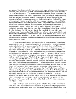 4
quartzite, and abundant amphibolite layers, whereas the upper salient comprises heterogenous
paragneiss, schist, calc-silicate, quartzite and rare amphibolite (Bentley and Neathery, 1970;
Tull, 1978; Steltenpohl et al. 2013a). Southwest of the retrogressive, oblique-dextral strike-slip
Goodwater-Enitachopco fault, rocks of the Wedowee Group are composed of schist, phyllonite,
minor quartzite, and amphibolite. Likewise, the retrogressive, oblique-dextral strike-slip
Alexander City fault in most places separates the Wedowee Group from the Emuckfaw Group
to the southeast, the latter comprising pelitic schist, metagraywacke, and minor amphibolite
(Bentley and Neathery, 1970; Steltenpohl et al. 2013a). Compared to the Ashland Group that is
characterized by a lack of intrusives, the Wedowee and Emuckfaw Groups are invaded by
voluminous felsic plutons (Osborne et al., 1988) of the late Devonian (~388-370 Ma)
Elkahatchee Gneiss (Barineau, 2009; Tull et al., 2009), and Ordovician-Silurian (441+/- 6.6 Ma)
Kowaliga Gneiss and the (~439 Ma) Zana Granite (Tull et al. 2012; Hawkins, 2013). Most
workers consider the eastern Blue Ridge of Alabama to reflect an outboard, slope/rise facies of
the ancient Laurentian margin (Drummond et al., 1994, 1997; McClellan et al., 2007; Tull et al.,
2007). Alternatively, Steltenpohl (2005) and Tull et al. (2012) have proposed that parts of the
eastern Blue Ridge exposed in Alabama may have evolved in a back-arc basin outboard of the
ancient Laurentian margin.
In fault contact with the Emuckfaw Group, and structurally overlying it, is the Brevard
fault zone (Figs. 1 and 2). The Brevard fault zone is an extensive, up-to-6 km-wide, retrograde
fault zone that extends in surface exposures from Mt. Airy, North Carolina, to Tallassee,
Alabama. The origin of this fundamental Appalachian fault zone remains a classic problem in
Appalachian geology (Figs. 1 and 2). It is a complex, polyphase shear zone that has been
interpreted in 42 different ways, ranging from the Gondwanan-Laurentian suture to a rather
simple anticline/syncline fold pair (see, Bobyarchick, 1999, for a summary). Workers mostly
agree that it contains an early, crystal-plastic, shearing history (Taconic or Acadian?) that
predated broadly Carboniferous (Alleghanian), right-slip overprinting that imparted its
remarkably straight, ~N55o
E trend along most of its >600 km trace. Just a few kilometers
southwest of the Buttston Quadrangle, however, lithologies and structures of the Brevard zone
make an uncharacteristic bend to due south (Fig. 2). Northeast of Buttston, mylonitic foliation
in the Brevard zone dips moderate-to-steeply eastward (Bentley and Neathery, 1970; Hatcher,
1987). Our recent EDMAP work documents, however, that dips become progressively
shallower traversing southward through the Jacksons Gap, Dadeville, Our Town, Red Hill, and
Tallassee quads (Fig. 2), reflecting the west-limb of the Tallassee synform. Metasiliciclastics and
metapelites of the Jacksons Gap Group define the Brevard zone lithologies in Alabama and they
lay between the Katy Creek fault (above) and the Abanda fault (beneath). Distinctive
orthoquartzites like the Devils Backbone/Tallassee quartzite of the Jacksons Gap Group are rare
in the Piedmont; the only other major, clean orthoquartzite unit in this region is the Hollis
Quartzite of the Pine Mountain Group, which overlies the Grenville Pine Mountain basement
massif (Figs. 1 and 2).
To the southwest, and in fault contact, the Inner Piedmont overlies the Brevard fault
zone. Rocks of the Inner Piedmont define the core of the gently northeast-plunging Tallassee
synform (Bentley and Neathery, 1970), which is flanked by the Brevard fault zone on the west
 