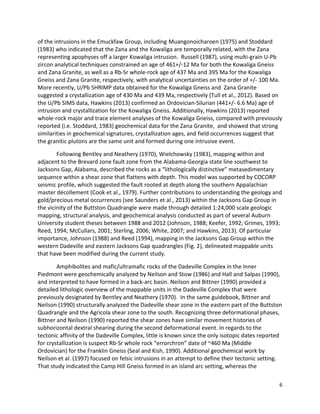 6
of the intrusions in the Emuckfaw Group, including Muangonoicharoen (1975) and Stoddard
(1983) who indicated that the Zana and the Kowaliga are temporally related, with the Zana
representing apophyses off a larger Kowaliga intrusion. Russell (1987), using multi-grain U-Pb
zircon analytical techniques constrained an age of 461+/-12 Ma for both the Kowaliga Gneiss
and Zana Granite, as well as a Rb-Sr whole-rock age of 437 Ma and 395 Ma for the Kowaliga
Gneiss and Zana Granite, respectively, with analytical uncertainties on the order of +/- 100 Ma.
More recently, U/Pb SHRIMP data obtained for the Kowaliga Gneiss and Zana Granite
suggested a crystallization age of 430 Ma and 439 Ma, respectively (Tull et al., 2012). Based on
the U/Pb SIMS data, Hawkins (2013) confirmed an Ordovician-Silurian (441+/- 6.6 Ma) age of
intrusion and crystallization for the Kowaliga Gneiss. Additionally, Hawkins (2013) reported
whole-rock major and trace element analyses of the Kowaliga Gneiss, compared with previously
reported (i.e. Stoddard, 1983) geochemical data for the Zana Granite, and showed that strong
similarities in geochemical signatures, crystallization ages, and field occurrences suggest that
the granitic plutons are the same unit and formed during one intrusive event.
Following Bentley and Neathery (1970), Wielchowsky (1983), mapping within and
adjacent to the Brevard zone fault zone from the Alabama-Georgia state line southwest to
Jacksons Gap, Alabama, described the rocks as a “lithologically distinctive” metasedimentary
sequence within a shear zone that flattens with depth. This model was supported by COCORP
seismic profile, which suggested the fault rooted at depth along the southern Appalachian
master décollement (Cook et al., 1979). Further contributions to understanding the geology and
gold/precious metal occurrences (see Saunders et al., 2013) within the Jacksons Gap Group in
the vicinity of the Buttston Quadrangle were made through detailed 1:24,000 scale geologic
mapping, structural analysis, and geochemical analysis conducted as part of several Auburn
University student theses between 1988 and 2012 (Johnson, 1988; Keefer, 1992; Grimes, 1993;
Reed, 1994; McCullars, 2001; Sterling, 2006; White, 2007; and Hawkins, 2013). Of particular
importance, Johnson (1988) and Reed (1994), mapping in the Jacksons Gap Group within the
western Dadeville and eastern Jacksons Gap quadrangles (Fig. 2), delineated mappable units
that have been modified during the current study.
Amphibolites and mafic/ultramafic rocks of the Dadeville Complex in the Inner
Piedmont were geochemically analyzed by Neilson and Stow (1986) and Hall and Salpas (1990),
and interpreted to have formed in a back-arc basin. Neilson and Bittner (1990) provided a
detailed lithologic overview of the mappable units in the Dadeville Complex that were
previously designated by Bentley and Neathery (1970). In the same guidebook, Bittner and
Neilson (1990) structurally analyzed the Dadeville shear zone in the eastern part of the Buttston
Quadrangle and the Agricola shear zone to the south. Recognizing three deformational phases,
Bittner and Neilson (1990) reported the shear zones have similar movement histories of
subhorizontal dextral shearing during the second deformational event. In regards to the
tectonic affinity of the Dadeville Complex, little is known since the only isotopic dates reported
for crystallization is suspect Rb-Sr whole rock “errorchron” date of ~460 Ma (Middle
Ordovician) for the Franklin Gneiss (Seal and Kish, 1990). Additional geochemical work by
Neilson et al. (1997) focused on felsic intrusions in an attempt to define their tectonic setting.
That study indicated the Camp Hill Gneiss formed in an island arc setting, whereas the
 