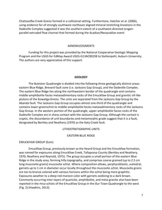 7
Chattasofka Creek Gneiss formed in a collisional setting. Furthermore, Hatcher et al. (2006),
using evidence for of strongly southwest-northeast aligned mineral stretching lineations in the
Dadeville Complex suggested it was the southern extent of a southwest-directed orogen-
parallel extruded flow channel that formed during the Acadian/Neoacadian event.
AKNOWLEDGMENTS
Funding for this project was provided by the National Cooperative Geologic Mapping
Program and the USGS for EdMap Award USGS-G13AC00238 to Steltenpohl, Auburn University.
The authors are very appreciative of this support.
GEOLOGY
The Buttston Quadrangle is divided into the following three geologically distinct areas:
eastern Blue Ridge, Brevard fault zone (i.e. Jacksons Gap Group), and the Dadeville Complex.
The eastern Blue Ridge lies along the northwestern border of the quadrangle and contains
middle-amphibolite facies metasedimentary rocks of the Emuckfaw Group and granitic sill-like
plutons of the Kowaliga Gneiss. The units are separated from the Jacksons Gap Group by the
Abanda fault. The Jacksons Gap Group occupies almost one-third of the quadrangle and
contains lower-greenschist to middle-amphibolite facies metasedimentary rocks of the Jacksons
Gap Group. In the western portion of the quadrangle, upper-amphibolite facies rocks of the
Dadeville Complex are in sharp contact with the Jacksons Gap Group. Although the contact is
cryptic, the discordance of unit boundaries and metamorphic grade suggest that it is a fault,
designated by Bentley and Neathery (1970) as the Katy Creek fault.
LITHOSTRATIGRAPHIC UNITS
EASTERN BLUE RIDGE
EMUCKFAW GROUP (Eem)
Emuckfaw Group, previously known as the Heard Group and the Emuckfaw formation,
was named for exposures along Emuckfaw Creek, Tallapoosa County (Bentley and Neathery,
1970; Neathery and Reynold, 1975). The group occupies a small portion of the eastern Blue
Ridge in the study area, forming hilly topography, and comprises coarse grained (up to 2.5 cm
long muscovite grains) muscovite schist. Where composition allows, porphyroblastic, euhedral,
garnets up to 1 cm in diameter occur locally throughout the muscovite schist. Muscovite grains
are tan to bronze colored with various horizons within the schist being more graphitic.
Exposures weather to a deep red-maroon color with garnets oxidizing to a dark brown.
Commonly occurring inter-layers of quartzite, amphibolite, and meta-granite also have been
reported in the mica schists of the Emuckfaw Group in the Our Town Quadrangle to the west
(Fig. 2) (Hawkins, 2013).
 