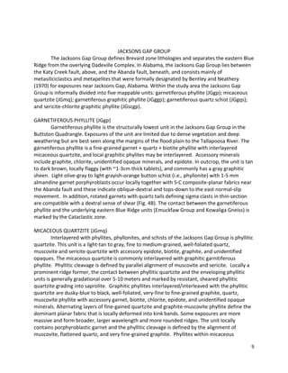 9
JACKSONS GAP GROUP
The Jacksons Gap Group defines Brevard zone lithologies and separates the eastern Blue
Ridge from the overlying Dadeville Complex. In Alabama, the Jacksons Gap Group lies between
the Katy Creek fault, above, and the Abanda fault, beneath, and consists mainly of
metasiliciclastics and metapelites that were formally designated by Bentley and Neathery
(1970) for exposures near Jacksons Gap, Alabama. Within the study area the Jacksons Gap
Group is informally divided into five mappable units: garnetiferous phyllite (JGgp); micaceous
quartzite (JGmq); garnetiferous graphitic phyllite (JGggp); garnetiferous quartz schist (JGgqs);
and sericite-chlorite graphitic phyllite (JGscgp).
GARNETIFEROUS PHYLLITE (JGgp)
Garnetiferous phyllite is the structurally lowest unit in the Jacksons Gap Group in the
Buttston Quadrangle. Exposures of the unit are limited due to dense vegetation and deep
weathering but are best seen along the margins of the flood plain to the Tallapoosa River. The
garnetiferous phyllite is a fine-grained garnet + quartz + biotite phyllite with interlayered
micaceous quartzite, and local graphitic phylites may be interlayered. Accessory minerals
include graphite, chlorite, unidentified opaque minerals, and epidote. In outcrop, the unit is tan
to dark brown, locally flaggy (with ~1-3cm thick tablets), and commonly has a gray graphitic
sheen. Light olive-gray to light grayish-orange button schist (i.e., phyllonite) with 1-5 mm
almandine garnet porphyroblasts occur locally together with S-C composite-planar fabrics near
the Abanda fault and these indicate oblique-dextral and tops-down to the east normal-slip
movement. In addition, rotated garnets with quartz tails defining sigma clasts in thin-section
are compatible with a dextral sense of shear (Fig. 4B). The contact between the garnetiferous
phyllite and the underlying eastern Blue Ridge units (Emuckfaw Group and Kowaliga Gneiss) is
marked by the Cataclastic zone.
MICACEOUS QUARTZITE (JGmq)
Interlayered with phyllites, phyllonites, and schists of the Jacksons Gap Group is phyllitic
quartzite. This unit is a light-tan to gray, fine to medium-grained, well-foliated quartz,
muscovite and sericite quartzite with accessory epidote, biotite, graphite, and unidentified
opaques. The micaceous quartzite is commonly interlayered with graphitic garnitiferous
phyllite. Phyllitic cleavage is defined by parallel alignment of muscovite and sericite. Locally a
prominent ridge former, the contact between phyllitic quartzite and the enveloping phyllitic
units is generally gradational over 5-10 meters and marked by resistant, sheared phyllitic
quartzite grading into saprolite. Graphitic phyllites interlayered/interleaved with the phyllitic
quartzite are dusky-blue to black, well-foliated, very-fine to fine-grained graphite, quartz,
muscovite phyllite with accessory garnet, biotite, chlorite, epidote, and unidentified opaque
minerals. Alternating layers of fine-gained quartzite and graphite-muscovite phyllite define the
dominant planar fabric that is locally deformed into kink bands. Some exposures are more
massive and form broader, larger wavelength and more rounded ridges. The unit locally
contains porphyroblastic garnet and the phyllitic cleavage is defined by the alignment of
muscovite, flattened quartz, and very fine-grained graphite. Phyllites within micaceous
 