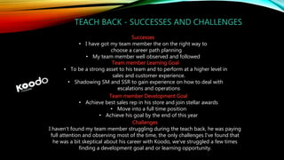 TEACH BACK - SUCCESSES AND CHALLENGES
Successes
• I have got my team member the on the right way to
choose a career path planning
• My team member well observed and followed
Team member Learning Goal
• To be a strong asset to his team and to perform at a higher level in
sales and customer experience.
• Shadowing SM and SSR to gain experience on how to deal with
escalations and operations
Team member Development Goal
• Achieve best sales rep in his store and join stellar awards
• Move into a full time position
• Achieve his goal by the end of this year
Challenges
I haven't found my team member struggling during the teach back, he was paying
full attention and observing most of the time, the only challenges I've found that
he was a bit skeptical about his career with Koodo, we've struggled a few times
finding a development goal and or learning opportunity.
 