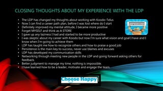 CLOSING THOUGHTS ABOUT MY EXPERIENCE WITH THE LDP
• The LDP has changed my thoughts about working with Koodo-Telus
• Now I can find a career path plan, before I was lost where do I start
• Definitely improved my mental attitude, I became more positive
• Forget MYSELF and think as A STORE
• I gave up any laziness I had and started to be more productive
• I was skeptic about my career with Koodo but now I'm sure what vision and goal I have and I
know when I'm going to achieve them
• LDP has taught me how to recognize others and how to praise a good job
• Persistence is the main key to success, never use blames and excuses
• LDP has developed my communication skills
• Networking through meeting new people in the LDP and going forward asking others for
feedback.
• Better judgment to manage my time, nothing is impossible.
• I have learned how to be a leader, motivate and engage the team.
 