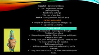 Module 6 - Commitment to you
• Don't forget about yourself
• Lifelong learning
• Take time to recharge
• Take care of your body
Module 7 - Empowerment and Influence
LEADING BY EXAMPLE
• People will do what you do, not what you say.
• Exponential Leadership
I've also learned:
• Self-Assessment - Knowing your strengths
• Feedback from others
• Diagnosing your results - (Clear, Overdone and Hidden
strengths) Blind Spot.
• Setting Goals, what development goal do I need and how
to choose a learning plan objective.
• Building your network
• Making my resume stand out, and preparing for the
interview.
• Using Telus tools such as CCDP and Career Development
Portal.
 