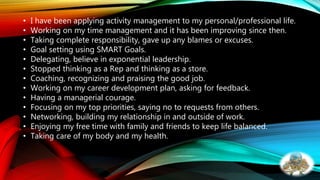 • I have been applying activity management to my personal/professional life.
• Working on my time management and it has been improving since then.
• Taking complete responsibility, gave up any blames or excuses.
• Goal setting using SMART Goals.
• Delegating, believe in exponential leadership.
• Stopped thinking as a Rep and thinking as a store.
• Coaching, recognizing and praising the good job.
• Working on my career development plan, asking for feedback.
• Having a managerial courage.
• Focusing on my top priorities, saying no to requests from others.
• Networking, building my relationship in and outside of work.
• Enjoying my free time with family and friends to keep life balanced.
• Taking care of my body and my health.
 