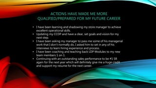 ACTIONS HAVE MADE ME MORE
QUALIFIED/PREPARED FOR MY FUTURE CAREER
• I have been learning and shadowing my store manager to achieve
excellent operational skills.
• Updating my CCDP and have a clear, set goals and vision for my
next step.
• I have been asking my manager to pass me some of his managerial
work that I don't normally do, I asked him to set in any of his
interviews to learn hiring experience and process.
• I have been coaching and teaching back LDP Modules to my new
team members 1 on 1.
• Continuing with an outstanding sales performance to be #1 SR
again for the next year which will definitely give me a huge credit
and support my resume for the next career.
 