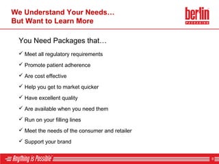 We Understand Your Needs…
But Want to Learn More
 Are cost effective
 Have excellent quality
 Run on your filling lines
 Are available when you need them
 Help you get to market quicker
 Meet the needs of the consumer and retailer
 Support your brand
You Need Packages that…
 Meet all regulatory requirements
 Promote patient adherence
9
 