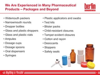 We Are Experienced in Many Pharmaceutical
Products – Packages and Beyond
5
• Syringes
• Oral dispensers
• Dosage spoons
• Dosage cups
• Ampules
• Glass and plastic vials
• Glass and plastic droppers
• Dropper bottles
• Narrowmouth rounds
• Widemouth packers
• Safety seals
• Stoppers
• Desiccants
• Cotton and rayon
• Tamper-evident closures
• Child-resistant closures
• Blister packs
• Test kits
• Plastic applicators and swabs
 