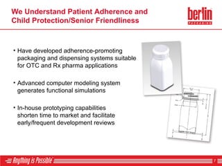 We Understand Patient Adherence and
Child Protection/Senior Friendliness
• Have developed adherence-promoting
packaging and dispensing systems suitable
for OTC and Rx pharma applications
7
• In-house prototyping capabilities
shorten time to market and facilitate
early/frequent development reviews
• Advanced computer modeling system
generates functional simulations
 