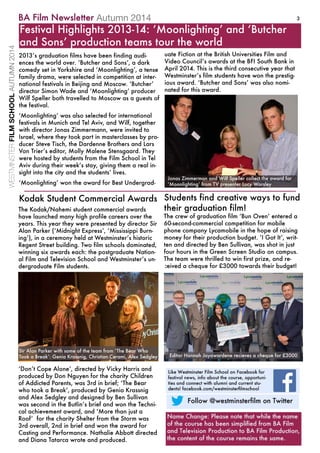 3
ThecThecrewofgraduationfilmʻBunOvenʼentereda
60-second-commercialcompetitionformobile
phonecompanyLycamobileinthehopeofraising
moneyfortheirproductionbudget.ʻIGotItʼ,writ-
tenanddirectedbyBenSullivan,wasshotinjust
fourhoursintheGreenScreenStudiooncampus.
Theteamwerethrilledtowinfirstprize,andre-
ceivedachequefor£3000towardstheirbudget!
Studentsfindcreativewaystofund
theirgraduationfilm!TheTheKodak/Nahemistudentcommercialawards
havelaunchedmanyhighprofilecareersoverthe
years.ThisyeartheywerepresentedbydirectorSir
AlanParker(ʻMidnightExpressʼ,ʻMississippiBurn-
ingʼ),inaceremonyheldatWestminsterʼshistoric
RegentStreetbuilding.Twofilmschoolsdominated,
winningsixawardseach:thepostgraduateNation-
alFilmandTelevisionSchoolandWestminsterʼsun-
dergraduateFilmstudents.
ʻDonʼtCopeAloneʼ,directedbyVickyHarrisand
producedbyDonNguyenforthecharityChildren
ofAddictedParents,was3rdinbrief;ʻTheBear
whotookaBreakʼ,producedbyGeniaKrassnig
andAlexSedgleyanddesignedbyBenSullivan
wassecondintheButlinʼsbriefandwontheTechni-
calachievementaward,andʻMorethanjusta
RRoofʼforthecharityShelterfromtheStormwas
3rdoverall,2ndinbriefandwontheawardfor
CastingandPerformance.NathalieAbbottdirected
andDianaTatarcawroteandproduced.
KodakStudentCommercialAwards
22013ʼsgraduationfilmshavebeenfindingaudi-
encestheworldover.ʻButcherandSonsʼ,adark
comedysetinYorkshireandʻMoonlightingʼ,atense
familydrama,wereselectedincompetitionatinter-
nationalfestivalsinBeijingandMoscow.ʻButcherʼ
directorSimonWadeandʻMoonlightingʼproducer
WilfSpellerbothtravelledtoMoscowasaguestsof
thefestival.
ʻMoonlightingʼwasalsoselectedforinternational
festivalsinMunichandTelAviv,andWilf,together
withdirectorJonasZimmermann,wereinvitedto
Israel,wheretheytookpartinmasterclassesbypro-
ducerSteveTisch,theDardenneBrothersandLars
VonTrierʼseditor,MollyMaleneStensgaard.They
werehostedbystudentsfromtheFilmSchoolinTel
Avivduringtheirweekʼsstay,givingthemarealin-
sightintothecityandthestudentsʼlives.
ʻMoonlightingʼwontheawardforBestUndergrad-
FestivalHighlights2013-14:ʻMoonlightingʼandʻButcher
andSonsʼproductionteamstourtheworld
EditorHannahJayawardenerecievesachequefor£3000
uateFictionattheBritishUniversitiesFilmand
VideoCouncilʼsawardsattheBFISouthBankin
April2014.Thisisthethirdconsecutiveyearthat
Westminsterʼsfilmstudentshavewontheprestig-
iousaward.ʻButcherandSonsʼwasalsonomi-
natedforthisaward.
SirAlanParkerwithsomeoftheteamfromʻTheBearWho
TookaBreakʼ:GeniaKrassnig,ChristianCerami,AlexSedgley
JonasZimmermanandWilfSpellercollecttheawardfor
ʻMoonlightingʼfromTVpresenterLucyWorsley
WESTMINSTERFILMSCHOOLAUTUMN2014
Autumn2014
 
