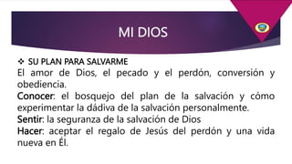 MI DIOS
 SU PLAN PARA SALVARME
El amor de Dios, el pecado y el perdón, conversión y
obediencia.
Conocer: el bosquejo del plan de la salvación y cómo
experimentar la dádiva de la salvación personalmente.
Sentir: la seguranza de la salvación de Dios
Hacer: aceptar el regalo de Jesús del perdón y una vida
nueva en Él.
 