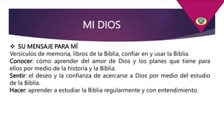 MI DIOS
 SU MENSAJE PARA MÍ
Versículos de memoria, libros de la Biblia, confiar en y usar la Biblia.
Conocer: cómo aprender del amor de Dios y los planes que tiene para
ellos por medio de la historia y la Biblia.
Sentir: el deseo y la confianza de acercarse a Dios por medio del estudio
de la Biblia.
Hacer: aprender a estudiar la Biblia regularmente y con entendimiento.
 