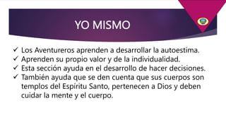 YO MISMO
 Los Aventureros aprenden a desarrollar la autoestima.
 Aprenden su propio valor y de la individualidad.
 Esta sección ayuda en el desarrollo de hacer decisiones.
 También ayuda que se den cuenta que sus cuerpos son
templos del Espíritu Santo, pertenecen a Dios y deben
cuidar la mente y el cuerpo.
 