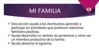  Esta sección ayuda a los Aventureros aprender a
participar en actividades que producen relaciones
familiares positivas.
 Ayuda desarrollar un sentido de pertenecer y cómo ser
un miembro productivo de la familia.
 Ayuda desechar el egoísmo.
 