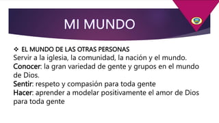  EL MUNDO DE LAS OTRAS PERSONAS
Servir a la iglesia, la comunidad, la nación y el mundo.
Conocer: la gran variedad de gente y grupos en el mundo
de Dios.
Sentir: respeto y compasión para toda gente
Hacer: aprender a modelar positivamente el amor de Dios
para toda gente
 
