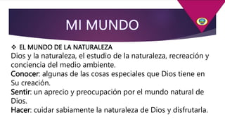  EL MUNDO DE LA NATURALEZA
Dios y la naturaleza, el estudio de la naturaleza, recreación y
conciencia del medio ambiente.
Conocer: algunas de las cosas especiales que Dios tiene en
Su creación.
Sentir: un aprecio y preocupación por el mundo natural de
Dios.
Hacer: cuidar sabiamente la naturaleza de Dios y disfrutarla.
 