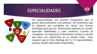 ESPECIALIDADES
Las especialidades son parches triangulares que se
ganan adicionalmente a los botones de investidura que
se obtienen por completar las clases. Son formas
divertidas para que los Aventureros exploren su mundo,
aprendan habilidades y sean creativos. Cuando se
completan los requisitos, el Aventurero recibe un parche
que lleva con satisfacción en su banda. Cada clase
requiere que el niño obtenga de 9 a 12 especialidades,
aunque existen adicionales disponibles.
 