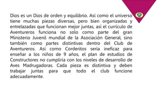 Dios es un Dios de orden y equilibrio. Así como el universo
tiene muchas piezas diversas, pero bien organizadas y
entrelazadas que funcionan mejor juntas, así el currículo de
Aventureros funciona no solo como parte del gran
Ministerio Juvenil mundial de la Asociación General, sino
también como partes distintivas dentro del Club de
Aventureros. Así como Corderitos sería ineficaz para
enseñar a los niños de 9 años, el plan de estudios de
Constructores no cumpliría con los niveles de desarrollo de
Aves Madrugadoras. Cada pieza es distintiva y deben
trabajar juntas para que todo el club funcione
adecuadamente.
 