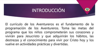 INTRODUCCIÓN
El currículo de los Aventureros es el fundamento de la
programación de los Aventureros. Toma las metas del
programa que los niños comprometerán sus corazones y
vivirán para Jesucristo y que adquirirán los hábitos, las
destrezas y el conocimiento para vivir por Cristo hoy y los
vuelve en actividades prácticas y divertidas.
 