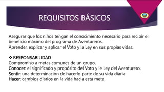 REQUISITOS BÁSICOS
Asegurar que los niños tengan el conocimiento necesario para recibir el
beneficio máximo del programa de Aventureros.
Aprender, explicar y aplicar el Voto y la Ley en sus propias vidas.
RESPONSABILIDAD
Compromiso a metas comunes de un grupo.
Conocer: el significado y propósito del Voto y le Ley del Aventurero.
Sentir: una determinación de hacerlo parte de su vida diaria.
Hacer: cambios diarios en la vida hacia esta meta.
 