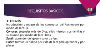  ÉNFASIS
Introducción y repaso de los conceptos del Aventurero por
medio de lectura.
Conocer: entender más de Dios, ellos mismos, sus familias y
su mundo por medio de leer libros.
Sentir: aprender del gozo y valor de leer.
Hacer: formar un hábito por vida de leer para aprender y por
placer.
REQUISITOS BÁSICOS
 