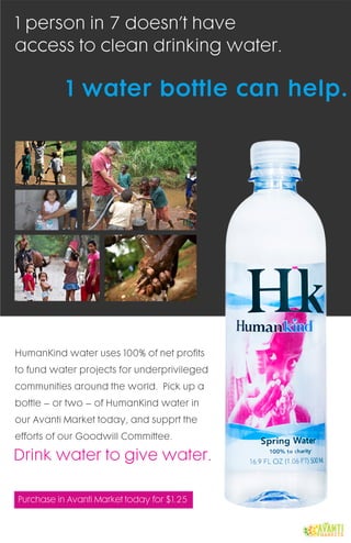 PurchaseinAvantiMarkettodayfor$1.25
Drinkwatertogivewater.
HumanKindwateruses100%ofnetprofits
tofundwaterprojectsforunderprivileged
communitiesaroundtheworld.Pickupa
bottle–ortwo–ofHumanKindwaterin
ourAvantiMarkettoday,andsupprtthe
effortsofourGoodwillCommittee.
1waterbottlecanhelp.
1personin7doesn’thave
accesstocleandrinkingwater.
 