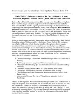 Press release for Kate: The Future Queen (Trade Paperback); Weinstein Books, 2014
Katie Nicholl’s Intimate Account of the Past and Present of Kate
Middleton, England’s Beloved Future Queen, Now in Trade Paperback
Between her celebrated fashion choices and her marriage to the future King of England,
Kate Middleton truly is a modern-day princess. National and international media has
been focused on Kate from the beginnings of her relationship with Prince William, but
surprisingly little is really known about the future Queen of England. Kate: The Future
Queen (Weinstein Books; November 4, 2014; $16) will keep you “glued” to the insider
look the paparazzi has never been able to access; Katie Nicholl, Royal Editor for the Mail
on Sunday and contributing editor for Vanity Fair, goes beyond the polished accent and
impeccable wardrobe to reveal the complete story of Kate Middleton for the very first
time.
Using unrivaled contacts, exclusive photographs, and personal interviews, Katie Nicholl,
bestselling author of William and Harry: Behind the Palace Walls, is able to disclose
never-before-told stories of Kate from her childhood through now. Down-to-earth
anecdotes of Kate’s academic career, athletic endeavors, charity work, and career
disappointments shine light on who she was before becoming part of Britain’s first truly
modern royal couple. And even those who think they know all about royal Kate will be
eager to learn about the private negotiation with royal tradition that preceded the wedding
and other events that happened behind the closed Palace doors. In Kate: The Future
Queen, for the first time we learn about:
• The social challenges Kate faced at her first boarding school, which forced her to
transfer;
• Kate’s early romances, long before William came on the scene;
• The couple’s heartbreaking split and ultimate reconciliation soon after finishing
university;
• The Queen’s first overtures to Kate as a future member of the family;
• The training she underwent to manage the inevitable press scrutiny;
• The Middleton family and their unusual position as commoner in-laws of the
Royal Family;
• And now, the birth and first year of Prince George Alexander Louis of
Cambridge.
There is no better guide to Palace life than veteran Royals expert Katie Nicholl, which is
why New Magazine raves that any fan of Kate “need[s] this book” in their life. But now,
any fan of Prince George can get their fix; though Kate and William have given the
media only restricted access into their new life as parents, the Trade Paperback of Kate
gives untold insight on George’s first year and the couple’s experiences with parenthood.
And since Kate has added “mother” to her title, her influence on reshaping the British
monarchy and on women.	
  
 