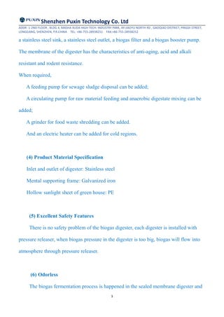 Shenzhen Puxin Technology Co. Ltd
ADDR: 1-2ND FLOOR , BLDG 4, MASHA XUDA HIGH TECH. INDUSTRY PARK, 49 JIAOYU NORTH RD , GAOQIAO DISTRICT, PINGDI STREET,
LONGGANG, SHENZHEN, P.R.CHINA TEL: +86-755-28938251 FAX:+86-755-28938252
3
a stainless steel sink, a stainless steel outlet, a biogas filter and a biogas booster pump.
The membrane of the digester has the characteristics of anti-aging, acid and alkali
resistant and rodent resistance.
When required,
A feeding pump for sewage sludge disposal can be added;
A circulating pump for raw material feeding and anaerobic digestate mixing can be
added;
A grinder for food waste shredding can be added.
And an electric heater can be added for cold regions.
(4) Product Material Specification
Inlet and outlet of digester: Stainless steel
Mental supporting frame: Galvanized iron
Hollow sunlight sheet of green house: PE
(5) Excellent Safety Features
There is no safety problem of the biogas digester, each digester is installed with
pressure releaser, when biogas pressure in the digester is too big, biogas will flow into
atmosphere through pressure releaser.
(6) Odorless
The biogas fermentation process is happened in the sealed membrane digester and
 