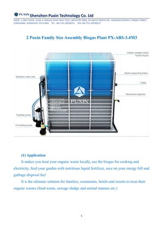 Shenzhen Puxin Technology Co. Ltd
ADDR: 1-2ND FLOOR , BLDG 4, MASHA XUDA HIGH TECH. INDUSTRY PARK, 49 JIAOYU NORTH RD , GAOQIAO DISTRICT, PINGDI STREET,
LONGGANG, SHENZHEN, P.R.CHINA TEL: +86-755-28938251 FAX:+86-755-28938252
5
2 Puxin Family Size Assembly Biogas Plant PX-ABS-3.4M3
(1) Application
It makes you treat your organic waste locally, use the biogas for cooking and
electricity, feed your garden with nutritious liquid fertilizer, save on your energy bill and
garbage disposal fee!
It is the ultimate solution for families, restaurants, hotels and resorts to treat their
organic wastes (food waste, sewage sludge and animal manure etc.)
 