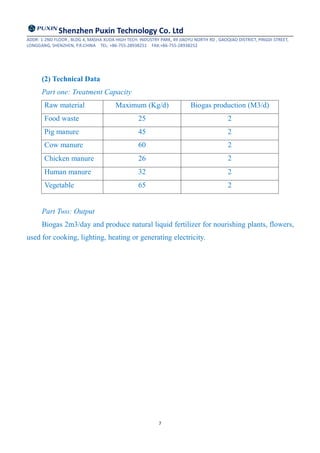 Shenzhen Puxin Technology Co. Ltd
ADDR: 1-2ND FLOOR , BLDG 4, MASHA XUDA HIGH TECH. INDUSTRY PARK, 49 JIAOYU NORTH RD , GAOQIAO DISTRICT, PINGDI STREET,
LONGGANG, SHENZHEN, P.R.CHINA TEL: +86-755-28938251 FAX:+86-755-28938252
7
(2) Technical Data
Part one: Treatment Capacity
Raw material Maximum (Kg/d) Biogas production (M3/d)
Food waste 25 2
Pig manure 45 2
Cow manure 60 2
Chicken manure 26 2
Human manure 32 2
Vegetable 65 2
Part Two: Output
Biogas 2m3/day and produce natural liquid fertilizer for nourishing plants, flowers,
used for cooking, lighting, heating or generating electricity.
 