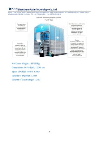 Shenzhen Puxin Technology Co. Ltd
ADDR: 1-2ND FLOOR , BLDG 4, MASHA XUDA HIGH TECH. INDUSTRY PARK, 49 JIAOYU NORTH RD , GAOQIAO DISTRICT, PINGDI STREET,
LONGGANG, SHENZHEN, P.R.CHINA TEL: +86-755-28938251 FAX:+86-755-28938252
8
Net/Gross Weight: 145/150kg
Dimensions: 195H/156L/120W cm
Space of Green House: 3.4m3
Volume of Digester: 1.7m3
Volume of Gas Storage: 1.3m3
 