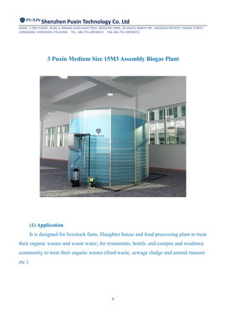 Shenzhen Puxin Technology Co. Ltd
ADDR: 1-2ND FLOOR , BLDG 4, MASHA XUDA HIGH TECH. INDUSTRY PARK, 49 JIAOYU NORTH RD , GAOQIAO DISTRICT, PINGDI STREET,
LONGGANG, SHENZHEN, P.R.CHINA TEL: +86-755-28938251 FAX:+86-755-28938252
9
3 Puxin Medium Size 15M3 Assembly Biogas Plant
(1) Application
It is designed for livestock farm, Slaughter house and food processing plant to treat
their organic wastes and waste water; for restaurants, hotels, and campus and residence
community to treat their organic wastes (food waste, sewage sludge and animal manure
etc.)
 