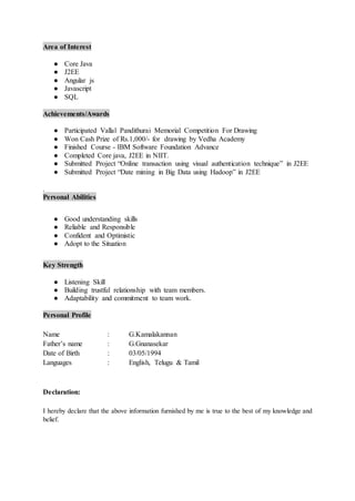 Area of Interest
● Core Java
● J2EE
● Angular js
● Javascript
● SQL
Achievements/Awards
● Participated Vallal Pandithurai Memorial Competition For Drawing
● Won Cash Prize of Rs.1,000/- for drawing by Vedha Academy
● Finished Course - IBM Software Foundation Advance
● Completed Core java, J2EE in NIIT.
● Submitted Project “Online transaction using visual authentication technique” in J2EE
● Submitted Project “Date mining in Big Data using Hadoop” in J2EE
.
Personal Abilities
● Good understanding skills
● Reliable and Responsible
● Confident and Optimistic
● Adopt to the Situation
Key Strength
● Listening Skill
● Building trustful relationship with team members.
● Adaptability and commitment to team work.
Personal Profile
Name : G.Kamalakannan
Father’s name : G.Gnanasekar
Date of Birth : 03/05/1994
Languages : English, Telugu & Tamil
Declaration:
I hereby declare that the above information furnished by me is true to the best of my knowledge and
belief.
 