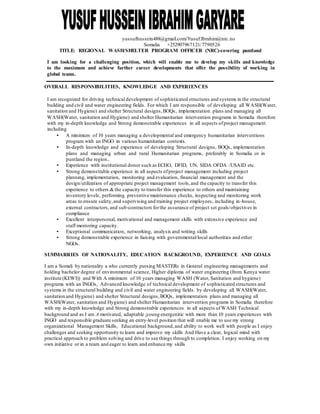 yussufhussein488@gmail.com/Yusuf.Ibrahim@nrc.no
Somalia +252907967121/7790526
TITLE: REGIONAL WASH/SHELTER PROGRAM OFFICER (NRC)-covering puntland
I am looking for a challenging position, which will enable me to develop my skills and knowledge
to the maximum and achieve further career developments that offer the possibility of working in
global teams.
OVERALL RESPONSIBILITIES, KNOWLEDGE AND EXPERIENCES
I am recognized for driving technical development of sophisticated structures and systems in the structural
building and civil and water engineering fields. For which I am responsible of developing all WASH(Water,
sanitation and Hygiene) and shelter Structural designs,BOQs, implementation plans and managing all
WASH(Water, sanitation and Hygiene) and shelter Humanitarian intervention programs in Somalia therefore
with my in-depth knowledge and Strong demonstrable experiences in all aspects ofproject management
including
• A minimum of 10 years managing a developmental and emergency humanitarian interventions
program with an INGO in various humanitarian contexts.
• In-depth knowledge and experience of developing Structural designs, BOQs, implementation
plans and managing urban and rural Humanitarian programs, preferably in Somalia or in
puntland the region..
• Experience with institutional donor such as ECHO, DFID, UN, SIDA OFDA /USAID etc.
• Strong demonstrable experience in all aspects ofproject management including project
planning, implementation, monitoring and evaluation, financial management and the
design/utilization of appropriate project management tools,and the capacity to transfer this
experience to others.&the capacity to transfer this experience to others and maintaining
inventory levels, performing preventive maintenance checks, inspecting and monitoring work
areas to ensure safety,and supervising and training project employees, including in-house,
external contractors,and sub-contractors forthe assurance of project set goals/objectives in
compliance
• Excellent interpersonal, motivational and management skills with extensive experience and
staff mentoring capacity.
• Exceptional communication, networking, analysis and writing skills
• Strong demonstrable experience in liaising with governmental/local authorities and other
NGOs.
SUMMARRIES OF NATIONALITY, EDUCATION BACKGROUND, EXPERIENCE AND GOALS
I am a Somali by nationality a who currently pursing MASTERs in General engineering managements and
holding bachelor degree of environmental science, Higher diploma of water engineering (from Kenya water
institute (KEWI)) and With A minimum of 10 years managing WASH (Water, Sanitation and hygiene)
programs with an INGOs, Advanced knowledge of technical development of sophisticated structures and
systems in the structural building and civil and water engineering fields. by developing all WASH(Water,
sanitation and Hygiene) and shelter Structural designs,BOQs, implementation plans and managing all
WASH(Water, sanitation and Hygiene) and shelter Humanitarian intervention programs in Somalia therefore
with my in-depth knowledge and Strong demonstrable experiences in all aspects ofWASH Technical
background and as I am A motivated, adaptable ,young energenitic with more than 10 years experiences with
INGO and responsible graduate seeking an entry-level position that will enable me to use my strong
organizational Management Skills, Educational background,and ability to work well with people as I enjoy
challenges and seeking opportunity to learn and improve my skills And Have a clear, logical mind with
practical approach to problem solving and drive to see things through to completion. I enjoy working on my
own initiative or in a team and eager to learn and enhance my skills
 