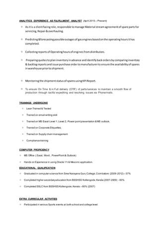 ANALYTICS EXPERIENCE AS FULFILLMENT ANALYST (April 2015 – Present)
 As itis a clientfacing role,responsible tomanage Material streamagreementof spare partsfor
servicing,Repair&overhauling.
 Predicting&forecastingpossibleoutagesof gasenginesbasedonthe operatinghoursithas
completed.
 Collectingreportsof Operatinghoursof enginesfromdistributors.
 Preparingquotestoplaninventoryinadvance andidentifybackordersbycomparinginventory
& backlogreportsand issue purchase ordertomanufacturerto ensure the availabilityof spares
inwarehouse priortoshipment.
 Monitoringthe shipmentstatusof sparesusingKPIReport.
 To ensure On Time & in Full delivery (OTIF) of parts/services to maintain a smooth flow of
production through tactful expediting and resolving issues via Phone/mails.
TRAININGS UNDERGONE
 Lean Trained & Tested
 Trained on email writing skill
 Trained on MS Excel Level 1, Level 2, Power pointpresentation & MS outlook.
 Trained on Corporate Etiquettes.
 Trained on Supply chain management
 Compliance training
COMPUTER PROFICIENCY
 MS Office ( Excel, Word , PowerPoint & Outlook)
 Hands on Experience in using Oracle 11i & Mesonic application.
EDUCATIONAL QUALIFICATION
 Graduated in computer science from Sree Narayana Guru College,Coimbatore (2009-2012) – 57%
 Completed higher secondaryeducation from BSSHSS Kollengode,Kerala (2007-2009) - 60%
 Completed SSLC from BSSHSS Kollengode,Kerala – 80% (2007)
EXTRA CURRICULAR ACTIVITIES
 Participated in various Sports events at both school and college level.
 