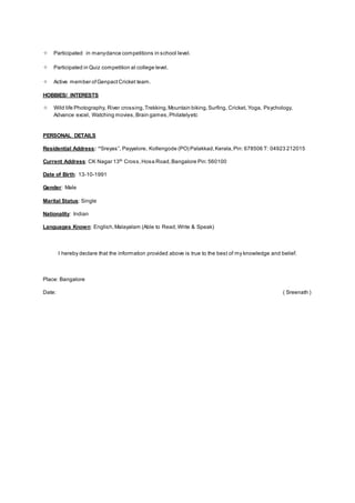  Participated in manydance competitions in school level.
 Participated in Quiz competition at college level.
 Active member ofGenpactCricket team.
HOBBIES/ INTERESTS
 Wild life Photography, River crossing,Trekking,Mountain biking,Surfing, Cricket, Yoga, Psychology,
Advance excel, Watching movies,Brain games,Philatelyetc
PERSONAL DETAILS
Residential Address: “Sreyas”, Payyalore, Kollengode (PO) Palakkad,Kerala,Pin: 678506 T: 04923 212015
Current Address: CK Nagar 13th
Cross,Hosa Road,Bangalore Pin:560100
Date of Birth: 13-10-1991
Gender: Male
Marital Status: Single
Nationality: Indian
Languages Known: English,Malayalam (Able to Read,Write & Speak)
I hereby declare that the information provided above is true to the best of my knowledge and belief.
Place: Bangalore
Date: ( Sreenath )
 