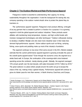 3
Chapter 2: The OutdoorMarket and High-PerformanceApparel
Patagonia’s market is essential to understanding their urgency for driving
sustainability throughout the organization. It sets the background for seeing why any
company operating in the outdoor market should strive to protect the planet they do
business on.
The ‘performance apparel’ segment, Patagonia’s main product offering, is thought
of as any garment that is created to perform or function for a purpose. It is a growing
segment in both the global apparel and outdoor industries. These products assist
athletes with maintaining body temperature, dryness, and high comfort levels with
moisture management technologies and other techniques.5 Outdoor enthusiasts looking
to develop a healthier lifestyle and who need more industrial wear in their daily lives
demand high-performance apparel. Active outdoor sports such as hiking, camping,
fishing, snow sports and paddling make up most of the industry’s foundation.
The segment continues to rise since it first came around in the 60’s. Market analysts
estimate that the current performance apparel segment is growing at double the pace of
the overall sports apparel sector.6 Even through the economic crisis, the segment as a
whole fared well. In Europe, the continuation of the sovereign-debt crisis hindered
spending across the continent, merely slowing growth. Globally, the segment averaged
10% annual growth over the last decade, with sales forecasted of €15.7 billion by 2018.7
The great outdoors is a place where people around the world can go to escape the
chaos of the city, making it truly a global industry. Performance apparel will continue to
grow at a faster pace for men than women, in North America, East Asia, and Europe,
5 Textile Exchange. (n.d.). Performance Apparel and its Global Market Trends. Retrieved from
http://www.teonline.com/knowledge-centre/performance-apparel-global-market.html [accessed 2014, April
7].
6 Yahoo! Finance. (2012, December 18). Market Research Report – Outdoor Apparel is the Fastest-
Growing Segment of the Global Sports Apparel Market. Retrieved from
http://finance.yahoo.com/news/market-research-report-outdoor-apparel-090800202.html, [accessed 2014,
April 7].
7 Thomson Reuters. (2013, July 11). Outdoor Clothing Makers Seek Growth as Europe Stagnates.
Retrieved from http://www.businessoffashion.com/2013/07/outdoor-clothing-makers-seek-growth-as-
europe-stagnates.html [accessed 2014, April 7].
 