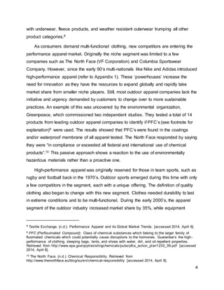 4
with underwear, fleece products, and weather resistant outerwear trumping all other
product categories.8
As consumers demand multi-functional clothing, new competitors are entering the
performance apparel market. Originally the niche segment was limited to a few
companies such as The North Face (VF Corporation) and Columbia Sportswear
Company. However, since the early 90’s multi-nationals like Nike and Adidas introduced
high-performance apparel (refer to Appendix 1). These ‘powerhouses’ increase the
need for innovation as they have the resources to expand globally and rapidly take
market share from smaller niche players. Still, most outdoor apparel companies lack the
initiative and urgency demanded by customers to change over to more sustainable
practices. An example of this was uncovered by the environmental organization,
Greenpeace, which commissioned two independent studies. They tested a total of 14
products from leading outdoor apparel companies to identify if PFC’s (see footnote for
explanation)9 were used. The results showed that PFC’s were found in the coatings
and/or waterproof membrane of all apparel tested. The North Face responded by saying
they were “in compliance or exceeded all federal and international use of chemical
products”.10 This passive approach shows a reaction to the use of environmentally
hazardous materials rather than a proactive one.
High-performance apparel was originally reserved for those in team sports, such as
rugby and football back in the 1970’s. Outdoor sports emerged during this time with only
a few competitors in the segment, each with a unique offering. The definition of quality
clothing also began to change with this new segment. Clothes needed durability to last
in extreme conditions and to be multi-functional. During the early 2000’s, the apparel
segment of the outdoor industry increased market share by 35%, while equipment
8 Textile Exchange. (n.d.). Performance Apparel and its Global Market Trends. [accessed 2014, April 8].
9 PFC (Perflourinated Compound): Class of chemical substances which belong to the larger family of
fluorinated chemicals which could potentially cause disruptions to the hormones. Guarantee’s the high-
performance of clothing, sleeping bags, tents, and shoes with water, dirt, and oil repellent properties.
Retrieved from http://www.epa.gov/oppt/existingchemicals/pubs/pfcs_action_plan1230_09.pdf [accessed
2014, April 8].
10 The North Face. (n.d.). Chemical Responsibility. Retrieved from
http://www.thenorthface.eu/blog/eu/en/chemical-responsibility [accessed 2014, April 8].
 