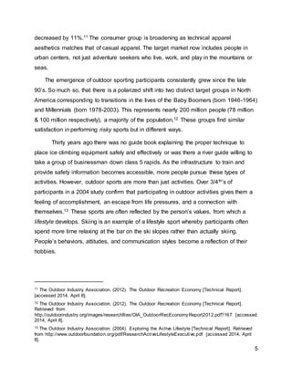 5
decreased by 11%.11 The consumer group is broadening as technical apparel
aesthetics matches that of casual apparel. The target market now includes people in
urban centers, not just adventure seekers who live, work, and play in the mountains or
seas.
The emergence of outdoor sporting participants consistently grew since the late
90’s. So much so, that there is a polarized shift into two distinct target groups in North
America corresponding to transitions in the lives of the Baby Boomers (born 1946-1964)
and Millennials (born 1978-2003). This represents nearly 200 million people (78 million
& 100 million respectively), a majority of the population.12 These groups find similar
satisfaction in performing risky sports but in different ways.
Thirty years ago there was no guide book explaining the proper technique to
place ice climbing equipment safely and effectively or was there a river guide willing to
take a group of businessman down class 5 rapids. As the infrastructure to train and
provide safety information becomes accessible, more people pursue these types of
activities. However, outdoor sports are more than just activities. Over 3/4th’s of
participants in a 2004 study confirm that participating in outdoor activities gives them a
feeling of accomplishment, an escape from life pressures, and a connection with
themselves.13 These sports are often reflected by the person’s values, from which a
lifestyle develops. Skiing is an example of a lifestyle sport whereby participants often
spend more time relaxing at the bar on the ski slopes rather than actually skiing.
People’s behaviors, attitudes, and communication styles become a reflection of their
hobbies.
11 The Outdoor Industry Association. (2012). The Outdoor Recreation Economy [Technical Report].
[accessed 2014, April 8].
12 The Outdoor Industry Association. (2012). The Outdoor Recreation Economy [Technical Report].
Retrieved from
http://outdoorindustry.org/images/researchfiles/OIA_OutdoorRecEconomyReport2012.pdf?167 [accessed
2014, April 8].
13 The Outdoor Industry Association. (2004). Exploring the Active Lifestyle [Technical Report]. Retrieved
from http://www.outdoorfoundation.org/pdf/ResearchActiveLifestyleExecutive.pdf [accessed 2014, April
8].
 