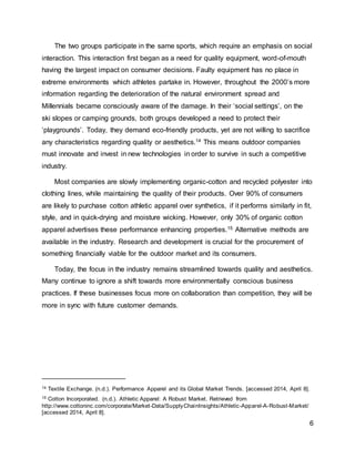6
The two groups participate in the same sports, which require an emphasis on social
interaction. This interaction first began as a need for quality equipment, word-of-mouth
having the largest impact on consumer decisions. Faulty equipment has no place in
extreme environments which athletes partake in. However, throughout the 2000’s more
information regarding the deterioration of the natural environment spread and
Millennials became consciously aware of the damage. In their ‘social settings’, on the
ski slopes or camping grounds, both groups developed a need to protect their
‘playgrounds’. Today, they demand eco-friendly products, yet are not willing to sacrifice
any characteristics regarding quality or aesthetics.14 This means outdoor companies
must innovate and invest in new technologies in order to survive in such a competitive
industry.
Most companies are slowly implementing organic-cotton and recycled polyester into
clothing lines, while maintaining the quality of their products. Over 90% of consumers
are likely to purchase cotton athletic apparel over synthetics, if it performs similarly in fit,
style, and in quick-drying and moisture wicking. However, only 30% of organic cotton
apparel advertises these performance enhancing properties.15 Alternative methods are
available in the industry. Research and development is crucial for the procurement of
something financially viable for the outdoor market and its consumers.
Today, the focus in the industry remains streamlined towards quality and aesthetics.
Many continue to ignore a shift towards more environmentally conscious business
practices. If these businesses focus more on collaboration than competition, they will be
more in sync with future customer demands.
14 Textile Exchange. (n.d.). Performance Apparel and its Global Market Trends. [accessed 2014, April 8].
15 Cotton Incorporated. (n.d.). Athletic Apparel: A Robust Market. Retrieved from
http://www.cottoninc.com/corporate/Market-Data/SupplyChainInsights/Athletic-Apparel-A-Robust-Market/
[accessed 2014, April 8].
 