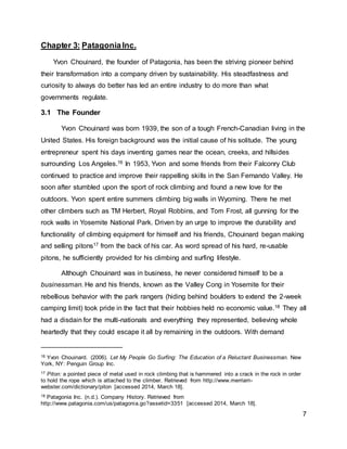 7
Chapter 3: PatagoniaInc.
Yvon Chouinard, the founder of Patagonia, has been the striving pioneer behind
their transformation into a company driven by sustainability. His steadfastness and
curiosity to always do better has led an entire industry to do more than what
governments regulate.
3.1 The Founder
Yvon Chouinard was born 1939, the son of a tough French-Canadian living in the
United States. His foreign background was the initial cause of his solitude. The young
entrepreneur spent his days inventing games near the ocean, creeks, and hillsides
surrounding Los Angeles.16 In 1953, Yvon and some friends from their Falconry Club
continued to practice and improve their rappelling skills in the San Fernando Valley. He
soon after stumbled upon the sport of rock climbing and found a new love for the
outdoors. Yvon spent entire summers climbing big walls in Wyoming. There he met
other climbers such as TM Herbert, Royal Robbins, and Tom Frost, all gunning for the
rock walls in Yosemite National Park. Driven by an urge to improve the durability and
functionality of climbing equipment for himself and his friends, Chouinard began making
and selling pitons17 from the back of his car. As word spread of his hard, re-usable
pitons, he sufficiently provided for his climbing and surfing lifestyle.
Although Chouinard was in business, he never considered himself to be a
businessman. He and his friends, known as the Valley Cong in Yosemite for their
rebellious behavior with the park rangers (hiding behind boulders to extend the 2-week
camping limit) took pride in the fact that their hobbies held no economic value.18 They all
had a disdain for the multi-nationals and everything they represented, believing whole
heartedly that they could escape it all by remaining in the outdoors. With demand
16 Yvon Chouinard. (2006). Let My People Go Surfing: The Education of a Reluctant Businessman. New
York, NY: Penguin Group Inc.
17 Piton: a pointed piece of metal used in rock climbing that is hammered into a crack in the rock in order
to hold the rope which is attached to the climber. Retrieved from http://www.merriam-
webster.com/dictionary/piton [accessed 2014, March 18].
18 Patagonia Inc. (n.d.). Company History. Retrieved from
http://www.patagonia.com/us/patagonia.go?assetid=3351 [accessed 2014, March 18].
 