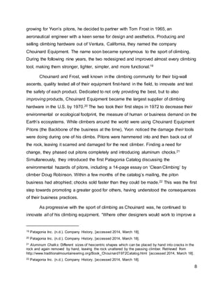 8
growing for Yvon’s pitons, he decided to partner with Tom Frost in 1965, an
aeronautical engineer with a keen sense for design and aesthetics. Producing and
selling climbing hardware out of Ventura, California, they named the company
Chouinard Equipment. The name soon became synonymous to the sport of climbing.
During the following nine years, the two redesigned and improved almost every climbing
tool, making them stronger, lighter, simpler, and more functional.19
Chouinard and Frost, well known in the climbing community for their big-wall
ascents, quality tested all of their equipment first-hand in the field, to innovate and test
the safety of each product. Dedicated to not only providing the best, but to also
improving products, Chouinard Equipment became the largest supplier of climbing
hardware in the U.S. by 1970.20 The two took their first steps in 1972 to decrease their
environmental or ecological footprint, the measure of human or business demand on the
Earth’s ecosystems. While climbers around the world were using Chouinard Equipment
Pitons (the Backbone of the business at the time), Yvon noticed the damage their tools
were doing during one of his climbs. Pitons were hammered into and then back out of
the rock, leaving it scarred and damaged for the next climber. Finding a need for
change, they phased out pitons completely and introducing aluminum chocks.21
Simultaneously, they introduced the first Patagonia Catalog discussing the
environmental hazards of pitons, including a 14-page essay on ‘Clean Climbing’ by
climber Doug Robinson. Within a few months of the catalog’s mailing, the piton
business had atrophied; chocks sold faster than they could be made.22 This was the first
step towards promoting a greater good for others, having understood the consequences
of their business practices.
As progressive with the sport of climbing as Chouinard was, he continued to
innovate all of his climbing equipment. “Where other designers would work to improve a
19 Patagonia Inc. (n.d.). Company History. [accessed 2014, March 18].
20 Patagonia Inc. (n.d.). Company History. [accessed 2014, March 18].
21 Aluminum Chalks: Different sizes of hexcentric shapes which can be placed by hand into cracks in the
rock and again removed by hand, leaving the rock unaltered by the passing climber. Retrieved from
http://www.traditionalmountaineering.org/Book_Chouinard1972Catalog.html [accessed 2014, March 18].
22 Patagonia Inc. (n.d.). Company History. [accessed 2014, March 18].
 