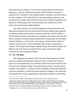 9
tool’s performance by adding on, Tom Frost and I would achieve the same ends by
taking away – reducing weight and bulk without sacrificing strength or the level of
protection”-Yvon Chouinard.23 From climbing hardware, Chouinard and Frost moved on
to outdoor clothing in 1979, a Blue Ocean24 in the apparel industry at that time. Their
first product was a durable rugby shirt for the rough sport of climbing. Establishing a few
products for climbing apparel over the next few years they decided to spin-off the
division into its own company called Patagonia.
They would continue to run Chouinard Equipment until several law suits were
filed against Chouinard and Frost during the late 80’s (none involving faulty equipment
or climbers). Improper warning labels on products caused them to file for Chapter 11.
The old hardware company was bought by the employees and moved to Salt Lake City
where it continues to produce climbing and backcountry ski gear under the name Black
Diamond. Patagonia, now Chouinard’s sole company, was born with the intention of
milking an easy cash-cow25, due to considerably higher margins in apparel than in
hardware. The ensuing environmentally obsessed, daring, and abnormal company that
followed could never have been predicted by the owners, yet today they clearly
understand their role in leading by example.
3.2 The “Dirt Bags”
When Patagonia was created in 1979, Chouinard invited good friend and past
retail store manager Kristin McDivett Tompkins to be the company’s first CEO (see
Figure 3-1). He considered her to be a “Dirt Bag” climber and skier like himself, his term
for someone who wandered through “temp jobs and long summers,” pursuing a life of
adventure in the outdoors.26 Chouinard and his wife Malinda created and operated the
Lost Arrow Corporation in 1984 as the parent company for Patagonia. They made their
first dedicated move towards sustainability the year after by donating 1% of total sales
23 Yvon Chouinard. (2006). Let My People Go Surfing. New York, NY: Penguin Group Inc.
24 Blue Ocean Strategy: One of two “market spaces” which denotes all the industries not in existence
today—the unknown market space, untainted by competition, where demand is created rather than fought
over. Retrieved from http://hbr.org/2004/10/blue-ocean-strategy/ar/1 [accessed 2014, March 18].
25 Sergei Gil. (2013). Strategic Marketing [Lecture Notes]. Barcelona, Spain. European University.
26 Patagonia Inc. (n.d.). Company History. [accessed 2014, March 18].
 